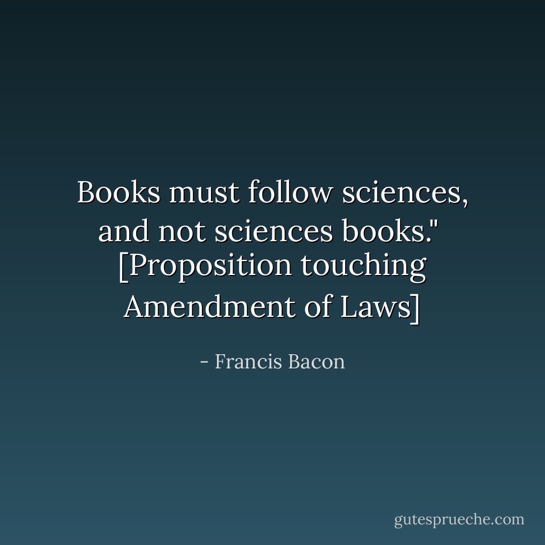 Books must follow sciences, and not sciences books."<br /><br />[<i>Proposition touching Amendment of Laws</i>] - Francis Bacon