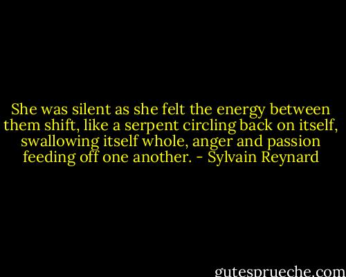 She was silent as she felt the energy between them shift, like a serpent circling back on itself, swallowing itself whole, anger and passion feeding off one another. - Sylvain Reynard