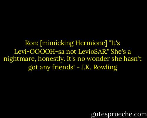 Ron: [mimicking Hermione] "It's Levi-OOOOH-sa not LevioSAR." She's a nightmare, honestly. It's no wonder she hasn't got any friends! - J.K. Rowling