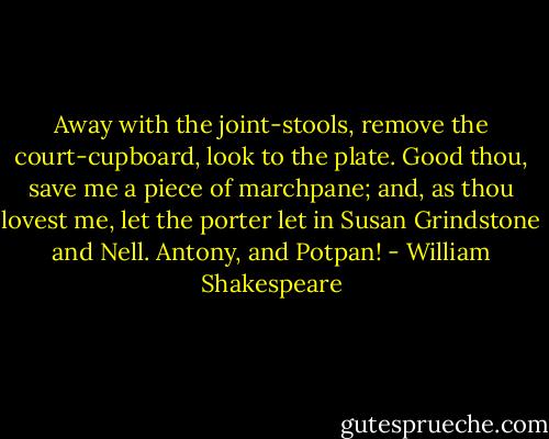 Away with the joint-stools, remove the<br />court-cupboard, look to the plate. Good thou, save<br />me a piece of marchpane; and, as thou lovest me, let<br />the porter let in Susan Grindstone and Nell.<br />Antony, and Potpan! - William Shakespeare