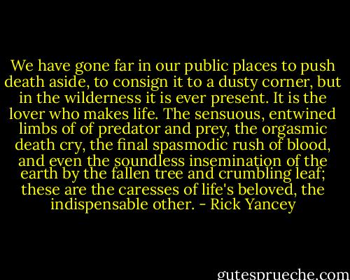 We have gone far in our public places to push death aside, to consign it to a dusty corner, but in the wilderness it is ever present. It is the lover who makes life. The sensuous, entwined limbs of of predator and prey, the orgasmic death cry, the final spasmodic rush of blood, and even the soundless insemination of the earth by the fallen tree and crumbling leaf; these are the caresses of life's beloved, the indispensable other. - Rick Yancey
