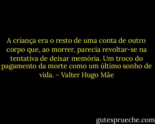 A criança era o resto de uma conta de outro corpo que, ao morrer, parecia revoltar-se na tentativa de deixar memória. Um troco do pagamento da morte como um último sonho de vida. - Valter Hugo Mãe