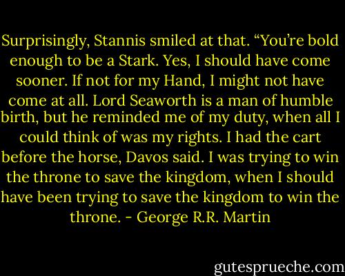 Surprisingly, Stannis smiled at that. “You’re bold enough to be a Stark. Yes, I should have come sooner. If not for my Hand, I might not have come at all. Lord Seaworth is a man of humble birth, but he reminded me of my duty, when all I could think of was my rights. I had the cart before the horse, Davos said. I was trying to win the throne to save the kingdom, when I should have been trying to save the kingdom to win the throne. - George R.R. Martin