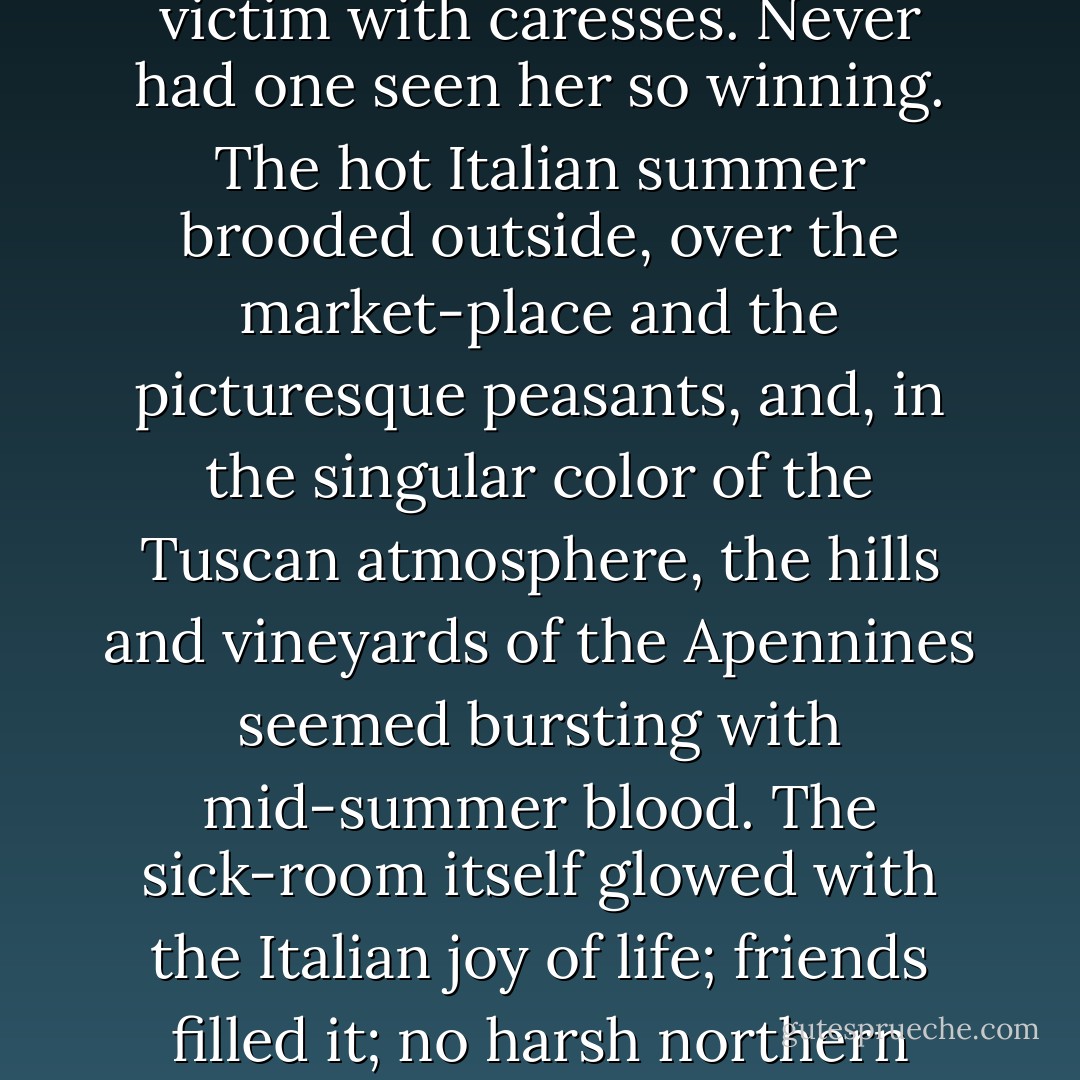 One had heard and read a great deal about death, and even seen a little of it, and knew by heart the thousand commonplaces of religion and poetry which seemed to deaden one's senses and veil the horror. Society being immortal, could put on immortality at will. Adams being mortal, felt only the mortality. Death took features altogether new to him, in these rich and sensuous surroundings. Nature enjoyed it, played with it, the horror added to her charm, she liked the torture, and smothered her victim with caresses. Never had one seen her so winning. The hot Italian summer brooded outside, over the market-place and the picturesque peasants, and, in the singular color of the Tuscan atmosphere, the hills and vineyards of the Apennines seemed bursting with mid-summer blood. The sick-room itself glowed with the Italian joy of life; friends filled it; no harsh northern lights pierced the soft shadows; even the dying women shared the sense of the Italian summer, the soft, velvet air, the humor, the courage, the sensual fulness of Nature and man. She faced death, as women mostly do, bravely and even gaily, racked slowly to unconsciousness, but yielding only to violence, as a soldier sabred in battle. For many thousands of years, on these hills and plains, Nature had gone on sabring men and women with the same air of sensual pleasure. - Henry Adams