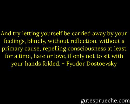 And try letting yourself be carried away by your feelings, blindly, without reflection, without a primary cause, repelling consciousness at least for a time, hate or love, if only not to sit with your hands folded. - Fyodor Dostoevsky