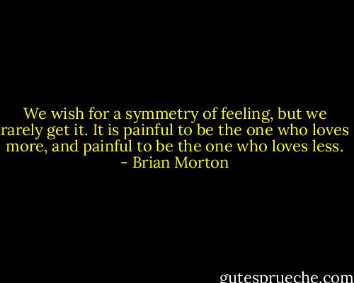 We wish for a symmetry of feeling, but we rarely get it. It is painful to be the one who loves more, and painful to be the one who loves less. - Brian Morton