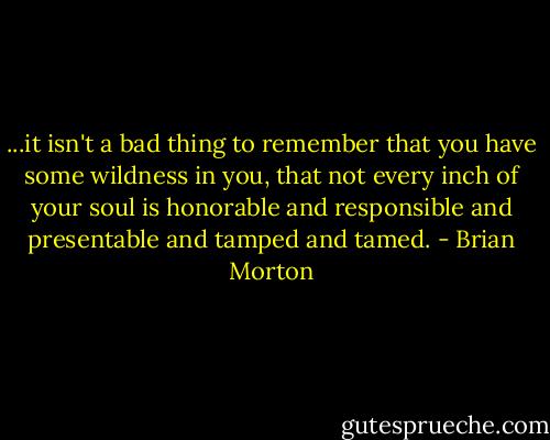 ...it isn't a bad thing to remember that you have some wildness in you, that not every inch of your soul is honorable and responsible and presentable and tamped and tamed. - Brian Morton