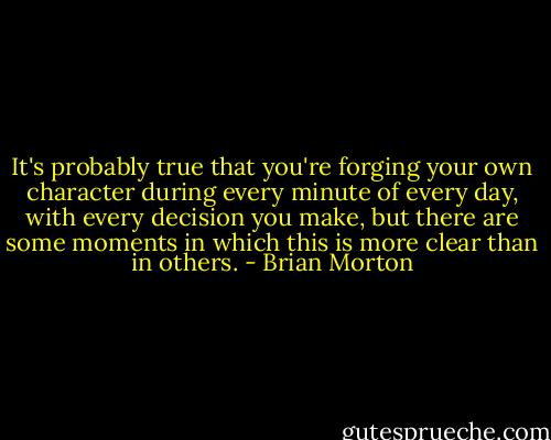 It's probably true that you're forging your own character during every minute of every day, with every decision you make, but there are some moments in which this is more clear than in others. - Brian Morton