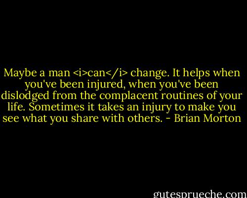Maybe a man <i>can</i> change. It helps when you've been injured, when you've been dislodged from the complacent routines of your life. Sometimes it takes an injury to make you see what you share with others. - Brian Morton