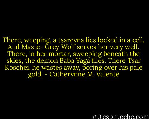 There, weeping, a tsarevna lies locked in a cell.<br />And Master Grey Wolf serves her very well.<br />There, in her mortar, sweeping beneath the skies,<br />the demon Baba Yaga flies.<br />There Tsar Koschei,<br />he wastes away,<br />poring over his pale gold. - Catherynne M. Valente