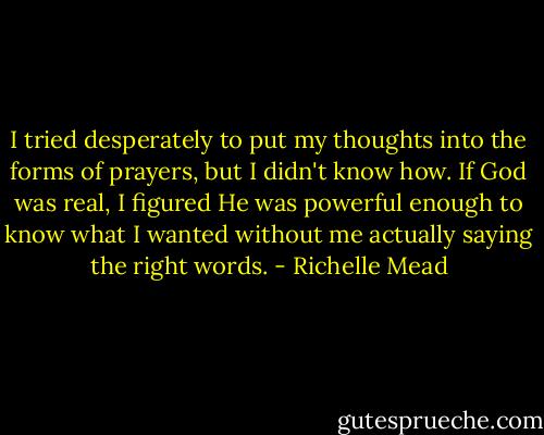 I tried desperately to put my thoughts into the forms of prayers, but I didn't know how. If God was real, I figured He was powerful enough to know what I wanted without me actually saying the right words. - Richelle Mead