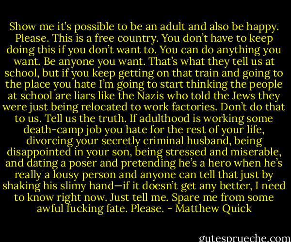 Show me it’s possible to be an adult and also be happy. Please. This is a free country. You don’t have to keep doing this if you don’t want to. You can do anything you want. Be anyone you want. That’s what they tell us at school, but if you keep getting on that train and going to the place you hate I’m going to start thinking the people at school are liars like the Nazis who told the Jews they were just being relocated to work factories. Don’t do that to us. Tell us the truth. If adulthood is working some death-camp job you hate for the rest of your life, divorcing your secretly criminal husband, being disappointed in your son, being stressed and miserable, and dating a poser and pretending he’s a hero when he’s really a lousy person and anyone can tell that just by shaking his slimy hand—if it doesn’t get any better, I need to know right now. Just tell me. Spare me from some awful fucking fate. Please. - Matthew Quick