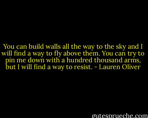 You can build walls all the way to the sky and I will find a way to fly above them. You can try to pin me down with a hundred thousand arms, but I will find a way to resist. - Lauren Oliver