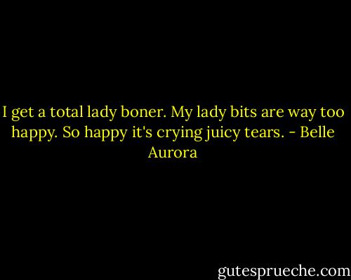 I get a total lady boner. My lady bits are way too happy. So happy it's crying juicy tears. - Belle Aurora