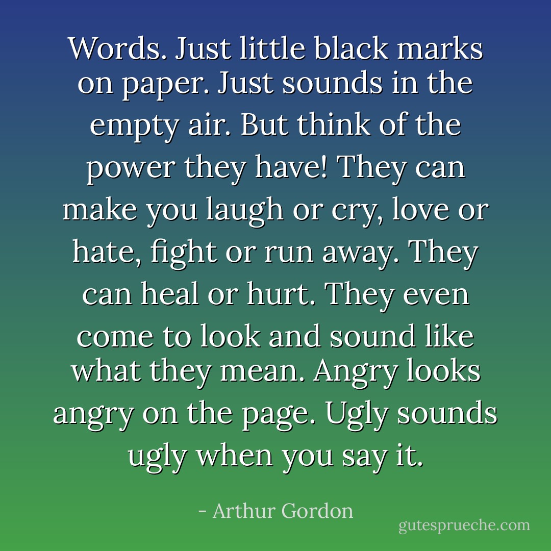 Words. Just little black marks on paper. Just sounds in the empty air. But think of the power they have! They can make you laugh or cry, love or hate, fight or run away. They can heal or hurt. They even come to look and sound like what they mean. Angry looks angry on the page. Ugly sounds ugly when you say it. - Arthur Gordon