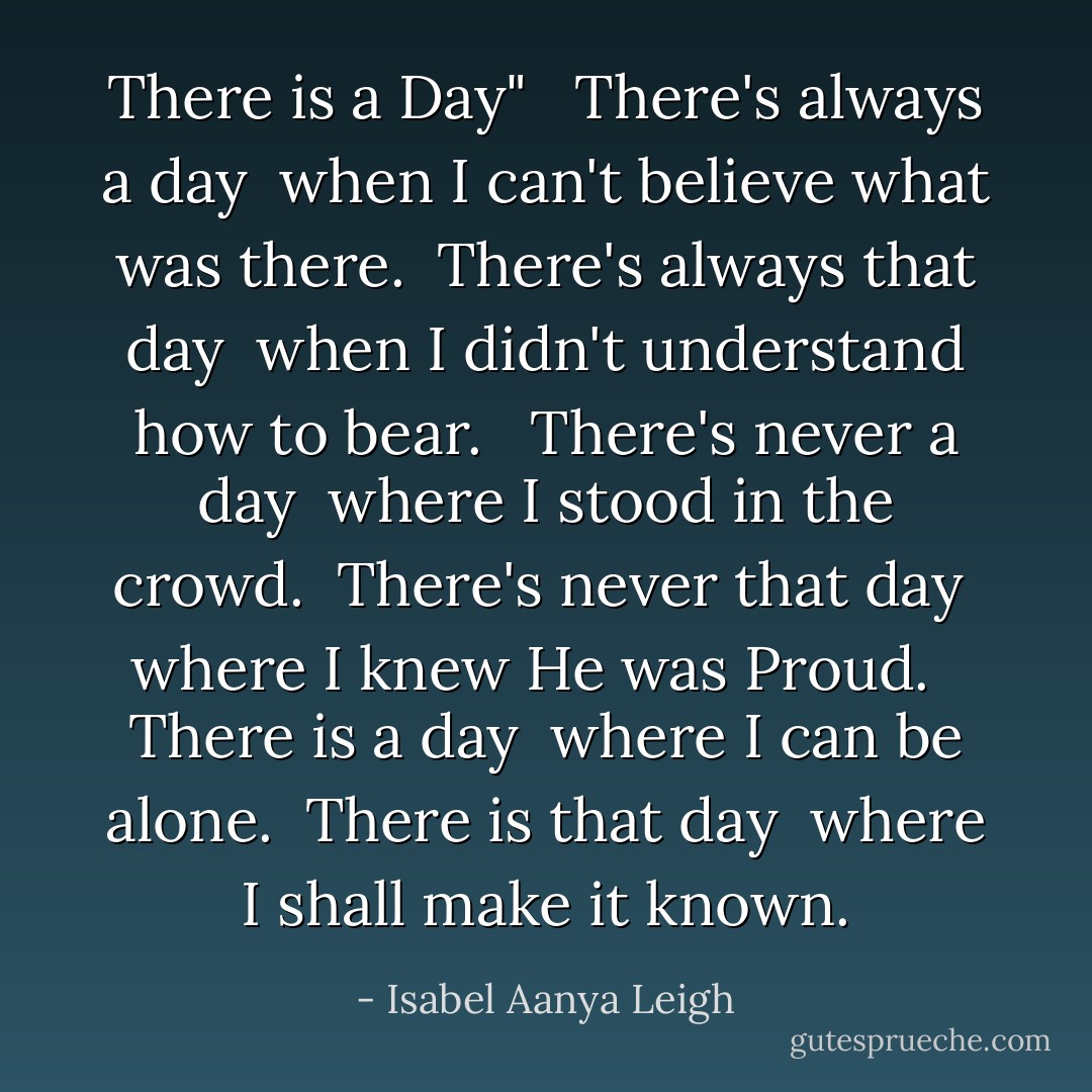 There is a Day"<br /><br /> There's always a day<br /> when I can't believe what was there.<br /> There's always that day<br /> when I didn't understand how to bear.<br /><br /> There's never a day<br /> where I stood in the crowd.<br /> There's never that day<br /> where I knew He was Proud.<br /><br /> There is a day<br /> where I can be alone.<br /> There is that day<br /> where I shall make it known. - Isabel Aanya Leigh