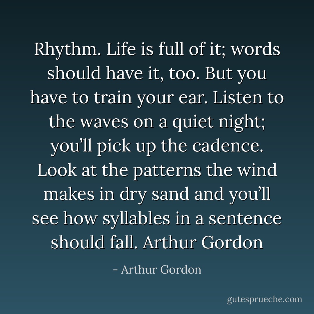 Rhythm. Life is full of it; words should have it, too. But you have to train your ear. Listen to the waves on a quiet night; you’ll pick up the cadence. Look at the patterns the wind makes in dry sand and you’ll see how syllables in a sentence should fall. Arthur Gordon - Arthur Gordon