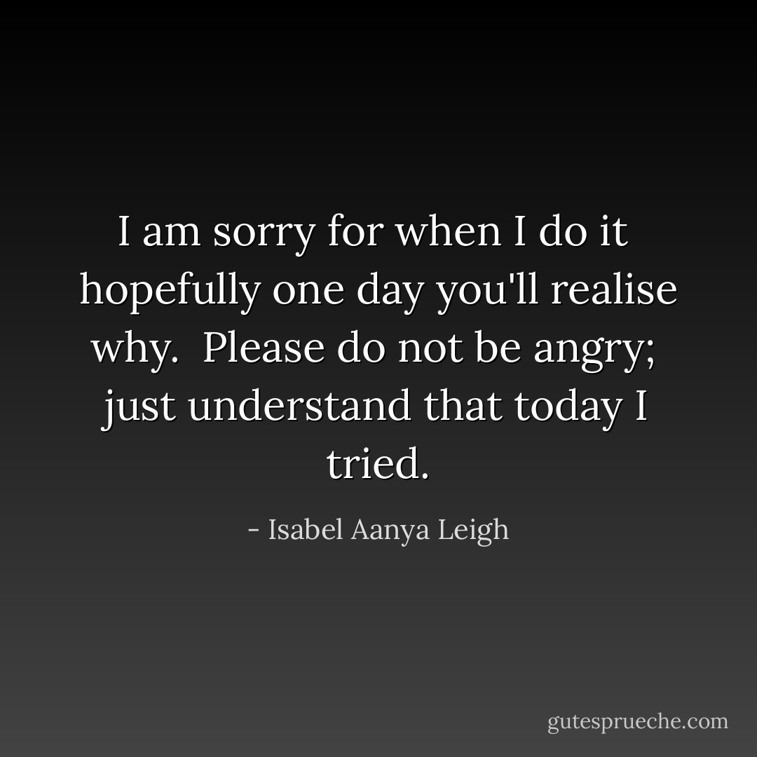 I am sorry for when I do it<br /> hopefully one day you'll realise why. <br />Please do not be angry;<br /> just understand that today I tried. - Isabel Aanya Leigh