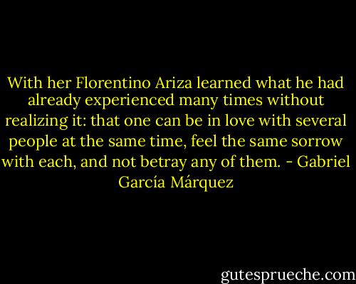 With her Florentino Ariza learned what he had already experienced many times without realizing it: that one can be in love with several people at the same time, feel the same sorrow with each, and not betray any of them. - Gabriel García Márquez