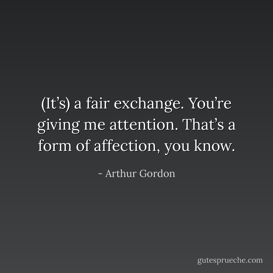 (It’s) a fair exchange. You’re giving me attention. That’s a form of affection, you know. - Arthur Gordon