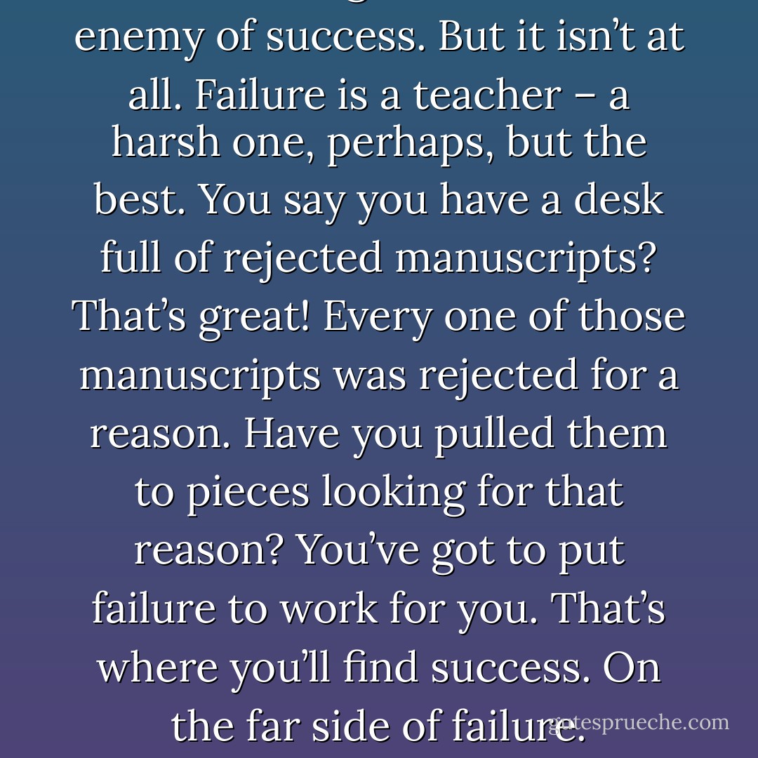 You’re thinking of failure as the enemy of success. But it isn’t at all. Failure is a teacher – a harsh one, perhaps, but the best. You say you have a desk full of rejected manuscripts? That’s great! Every one of those manuscripts was rejected for a reason. Have you pulled them to pieces looking for that reason? You’ve got to put failure to work for you. That’s where you’ll find success. On the far side of failure. - Arthur Gordon