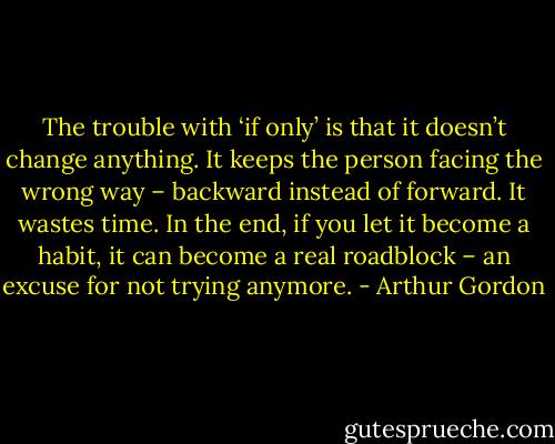 The trouble with ‘if only’ is that it doesn’t change anything. It keeps the person facing the wrong way – backward instead of forward. It wastes time. In the end, if you let it become a habit, it can become a real roadblock – an excuse for not trying anymore. - Arthur Gordon