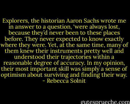 Explorers, the historian Aaron Sachs wrote me in answer to a question, ‘were always lost, because they’d never been to these places before. They never expected to know exactly where they were. Yet, at the same time, many of them knew their instruments pretty well and understood their trajectories within a reasonable degree of accuracy. In my opinion, their most important skill was simply a sense of optimism about surviving and finding their way. - Rebecca Solnit