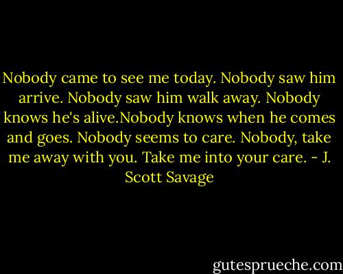 Nobody came to see me today. Nobody saw him arrive. Nobody saw him walk away. Nobody knows he's alive.Nobody knows when he comes and goes. Nobody seems to care. Nobody, take me away with you. Take me into your care. - J. Scott Savage