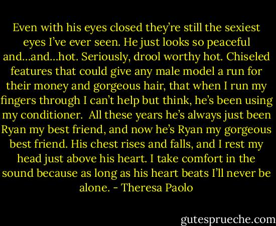 Even with his eyes closed they’re still the sexiest eyes I’ve ever seen. He just looks so peaceful and…and…hot. Seriously, drool worthy hot. Chiseled features that could give any male model a run for their money and gorgeous hair, that when I run my fingers through I can’t help but think, he’s been using my conditioner. <br />All these years he’s always just been Ryan my best friend, and now he’s Ryan my gorgeous best friend. His chest rises and falls, and I rest my head just above his heart. I take comfort in the sound because as long as his heart beats I’ll never be alone. - Theresa Paolo