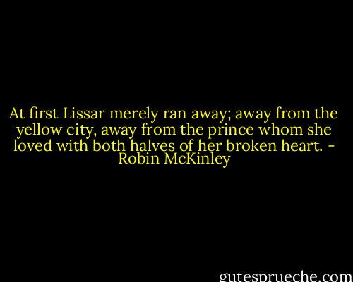 At first Lissar merely ran away; away from the yellow city, away from the prince whom she loved with both halves of her broken heart. - Robin McKinley