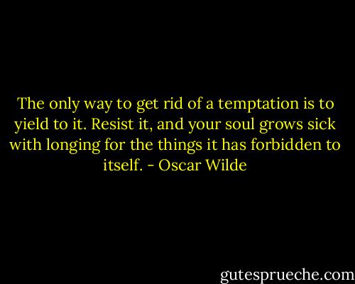 The only way to get rid of a temptation is to yield to it. Resist it, and your soul grows sick with longing for the things it has forbidden to itself. - Oscar Wilde