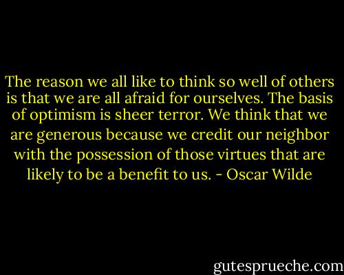 The reason we all like to think so well of others is that we are all afraid for ourselves. The basis of optimism is sheer terror. We think that we are generous because we credit our neighbor with the possession of those virtues that are likely to be a benefit to us. - Oscar Wilde