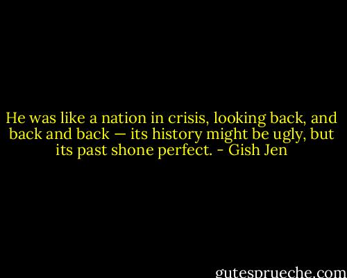 He was like a nation in crisis, looking back, and back and back — its history might be ugly, but its past shone perfect. - Gish Jen