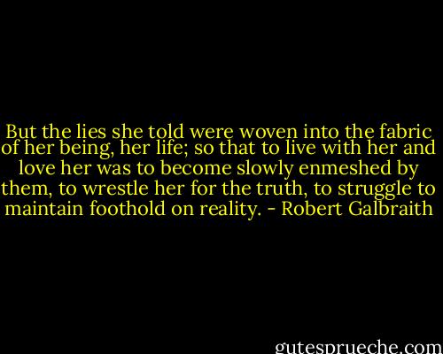But the lies she told were woven into the fabric of her being, her life; so that to live with her and love her was to become slowly enmeshed by them, to wrestle her for the truth, to struggle to maintain foothold on reality. - Robert Galbraith