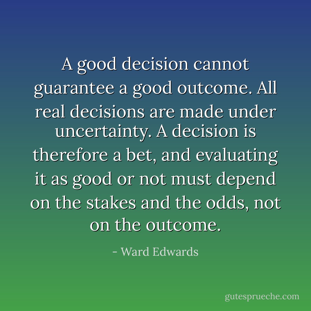 A good decision cannot guarantee a good outcome. All real decisions are made under uncertainty. A decision is therefore a bet, and evaluating it as good or not must depend on the stakes and the odds, not on the outcome. - Ward Edwards