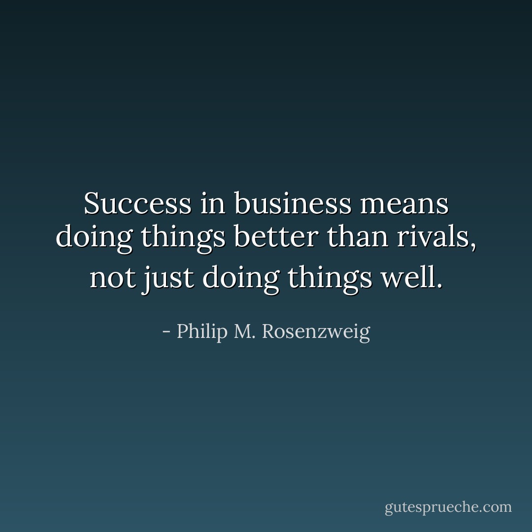 Success in business means doing things better than rivals, not just doing things well. - Philip M. Rosenzweig