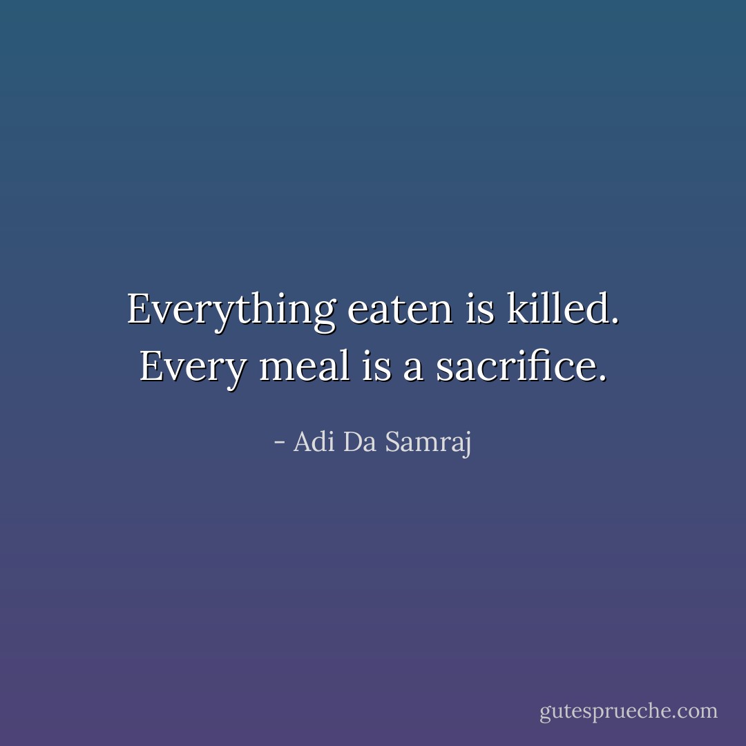Everything eaten is killed. Every meal is a sacrifice. - Adi Da Samraj