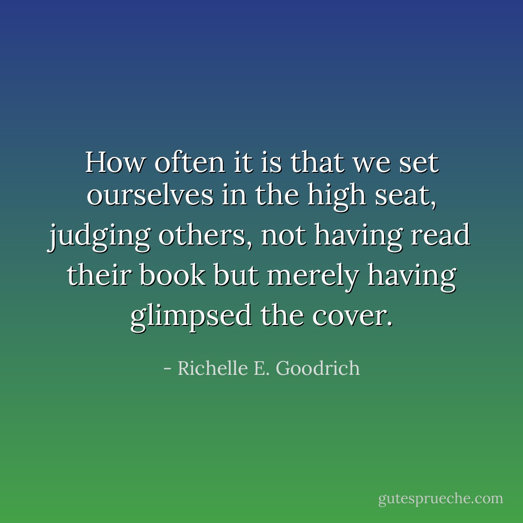 How often it is that we set ourselves in the high seat, judging others, not having read their book but merely having glimpsed the cover. - Richelle E. Goodrich