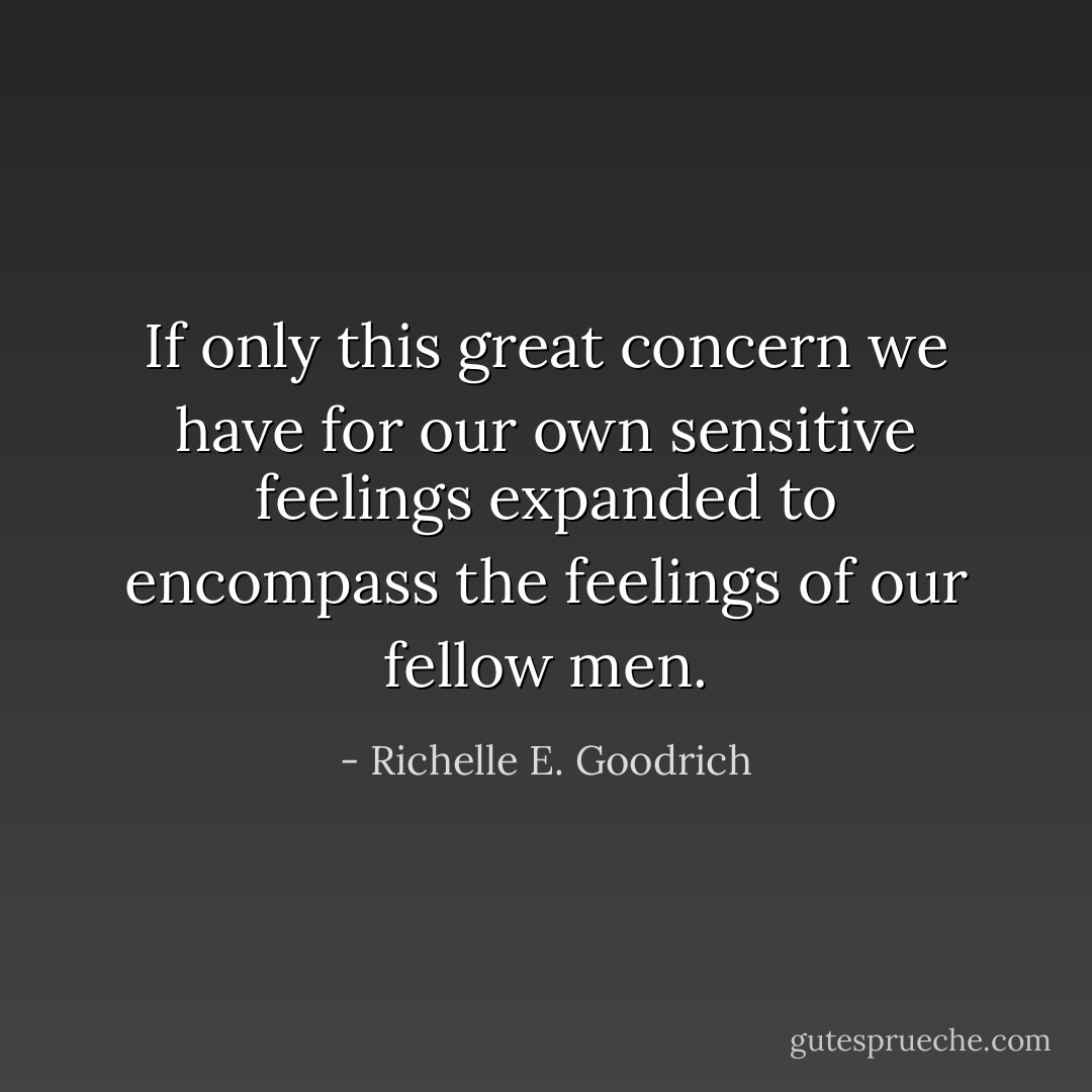 If only this great concern we have for our own sensitive feelings expanded to encompass the feelings of our fellow men. - Richelle E. Goodrich