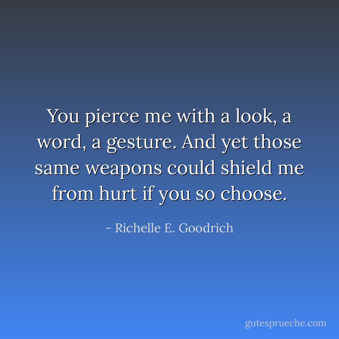 You pierce me with a look, a word, a gesture. And yet those same weapons could shield me from hurt if you so choose. - Richelle E. Goodrich