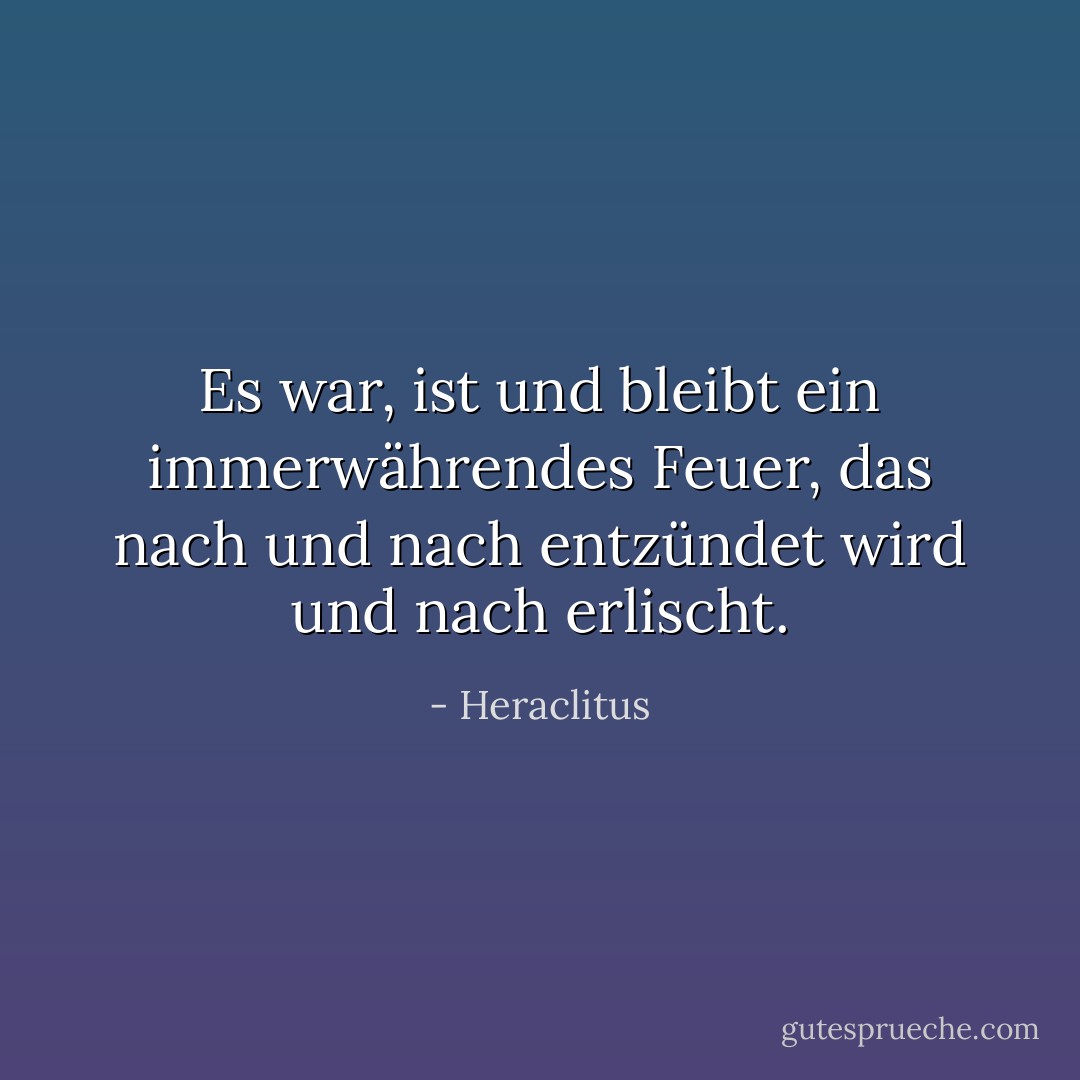 Es war, ist und bleibt ein immerwährendes Feuer, das nach und nach entzündet wird und nach erlischt. - Heraclitus<