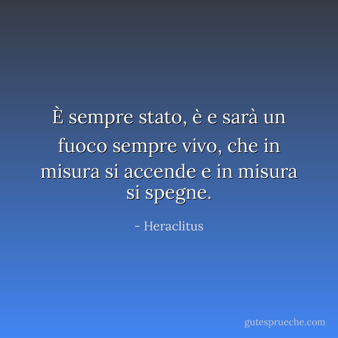 È sempre stato, è e sarà un fuoco sempre vivo, che in misura si accende e in misura si spegne. - Heraclitus