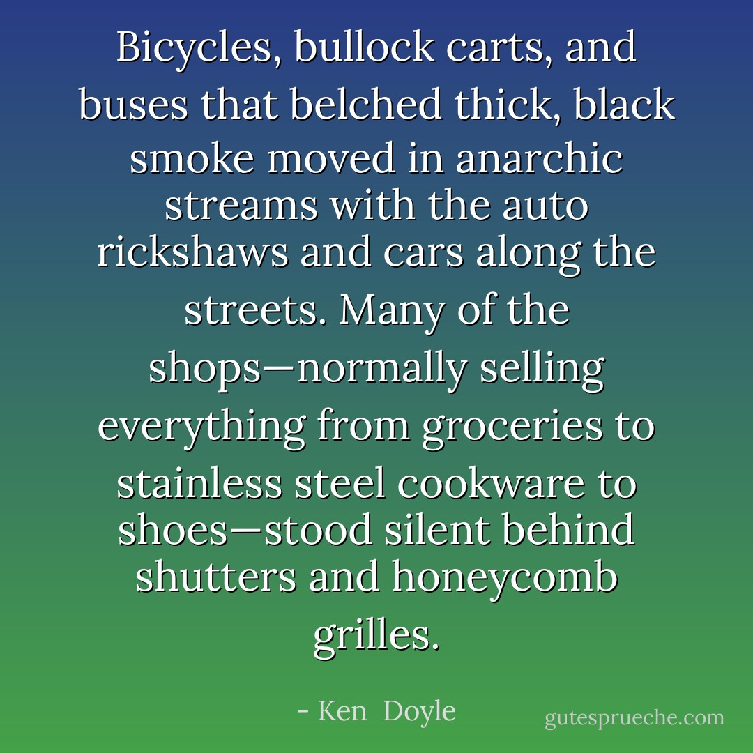Bicycles, bullock carts, and buses that belched thick, black smoke moved in anarchic streams with the auto rickshaws and cars along the streets. Many of the shops—normally selling everything from groceries to stainless steel cookware to shoes—stood silent behind shutters and honeycomb grilles. - Ken  Doyle
