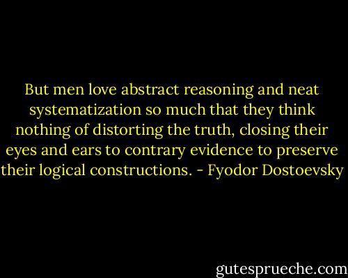 But men love abstract reasoning and neat systematization so much that they think nothing of distorting the truth, closing their eyes and ears to contrary evidence to preserve their logical constructions. - Fyodor Dostoevsky