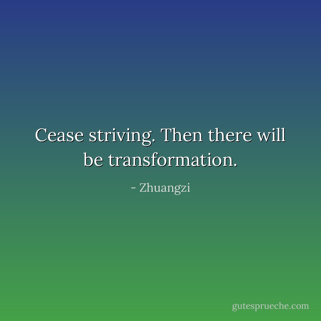 Cease striving. Then there will be transformation. - Zhuangzi