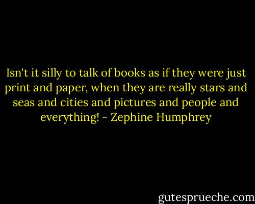 Isn't it silly to talk of books as if they were just print and paper, when they are really stars and seas and cities and pictures and people and everything! - Zephine Humphrey
