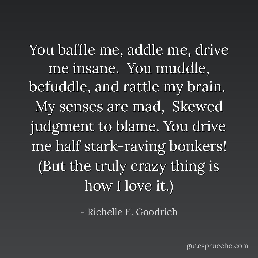 You baffle me, addle me, drive me insane. <br />You muddle, befuddle, and rattle my brain. <br />My senses are mad, <br />Skewed judgment to blame.<br />You drive me half stark-raving bonkers!<br />(But the truly crazy thing is how I love it.) - Richelle E. Goodrich