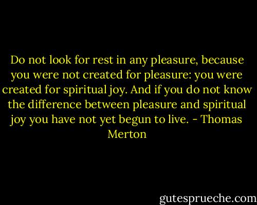 Do not look for rest in any pleasure, because you were not created for pleasure: you were created for spiritual joy. And if you do not know the difference between pleasure and spiritual joy you have not yet begun to live. - Thomas Merton