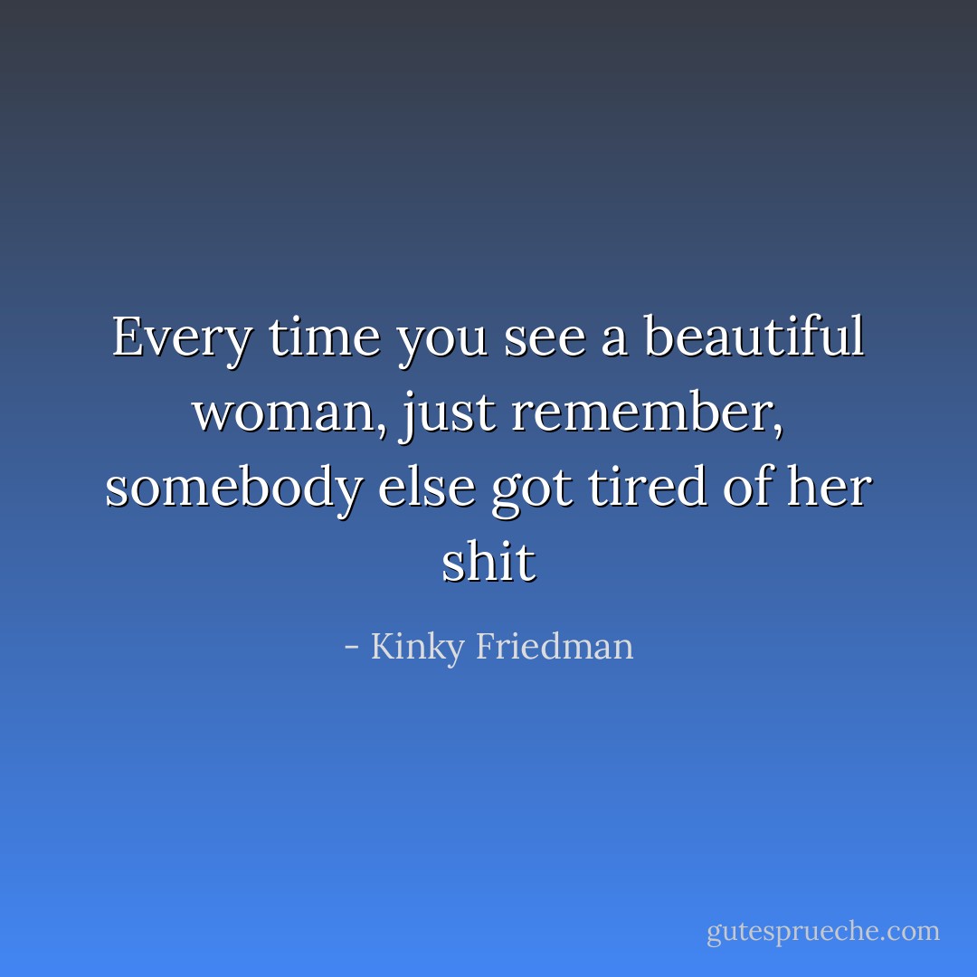 Every time you see a beautiful woman, just remember, somebody else got tired of her shit - Kinky Friedman