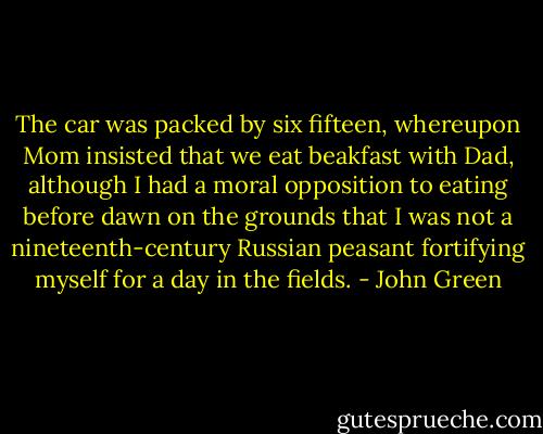 The car was packed by six fifteen, whereupon Mom insisted that we eat beakfast with Dad, although I had a moral opposition to eating before dawn on the grounds that I was not a nineteenth-century Russian peasant fortifying myself for a day in the fields. - John Green